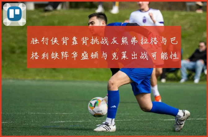 独行侠背靠背挑战灰熊弗拉格与巴格利缺阵华盛顿与克莱出战可能性微小