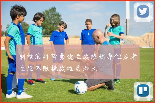 利物浦对阵桑德兰战绩优异但后者主场不败挑战难度加大