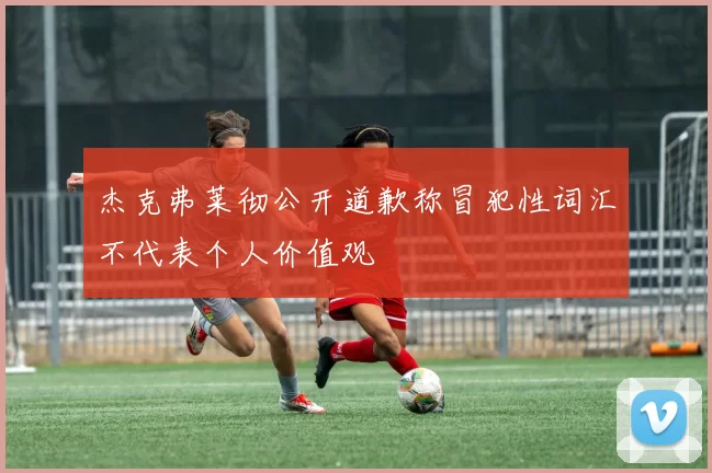 杰克弗莱彻公开道歉称冒犯性词汇不代表个人价值观
