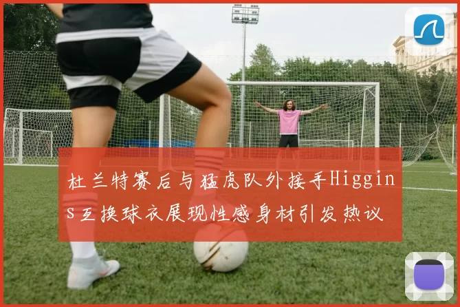 杜兰特赛后与猛虎队外接手Higgins互换球衣展现性感身材引发热议