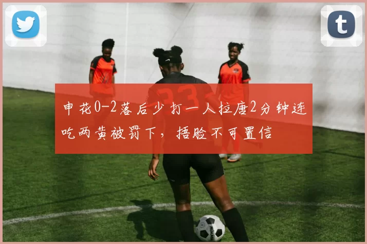 申花0-2落后少打一人拉唐2分钟连吃两黄被罚下，捂脸不可置信