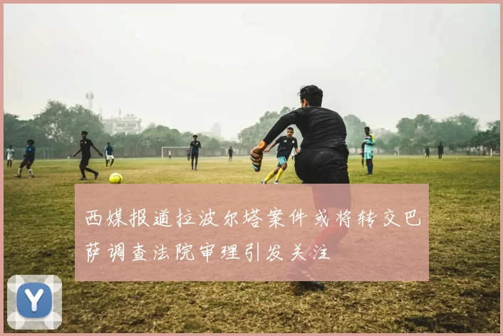 西媒报道拉波尔塔案件或将转交巴萨调查法院审理引发关注