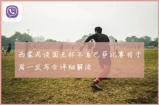 西蒙尼谈国王杯不看巴萨比赛将于周一发布会详细解读