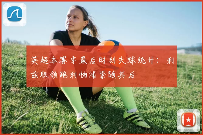 英超本赛季最后时刻失球统计：利兹联领跑利物浦紧随其后