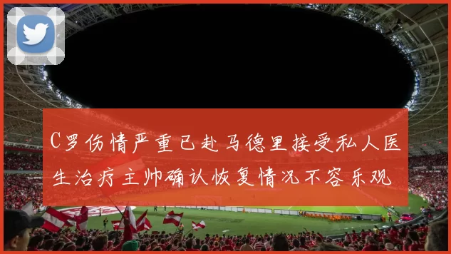 C罗伤情严重已赴马德里接受私人医生治疗主帅确认恢复情况不容乐观