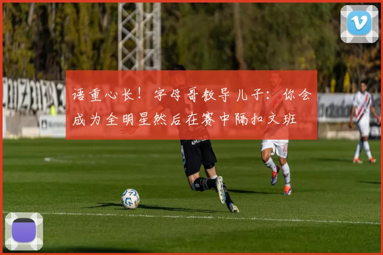 语重心长！字母哥教导儿子：你会成为全明星然后在赛中隔扣文班