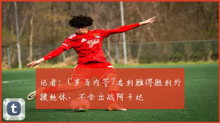 记者：C罗马内等7名利雅得胜利外援轮休，不会出战阿卡达