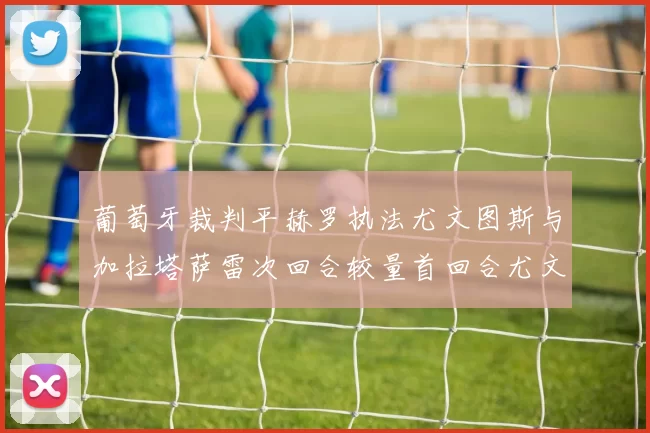 葡萄牙裁判平赫罗执法尤文图斯与加拉塔萨雷次回合较量首回合尤文惨败