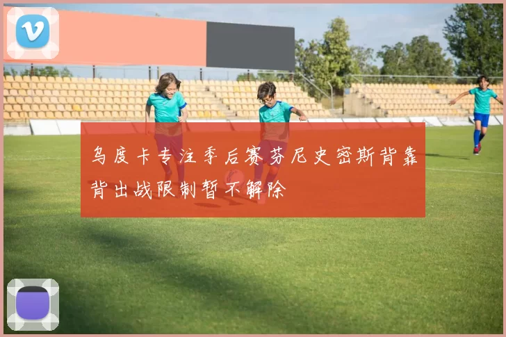 乌度卡专注季后赛芬尼史密斯背靠背出战限制暂不解除