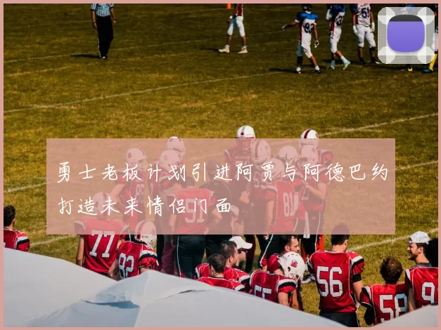 勇士老板计划引进阿贾与阿德巴约打造未来情侣门面
