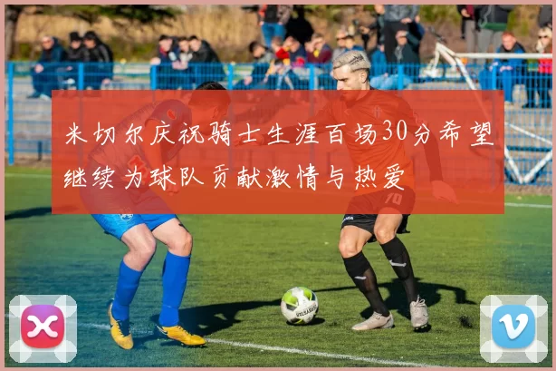 米切尔庆祝骑士生涯百场30分希望继续为球队贡献激情与热爱