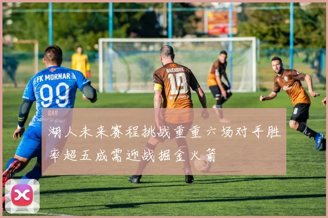 湖人未来赛程挑战重重六场对手胜率超五成需迎战掘金火箭