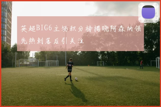 英超BIG6主场积分榜揭晓阿森纳领先热刺落后引关注