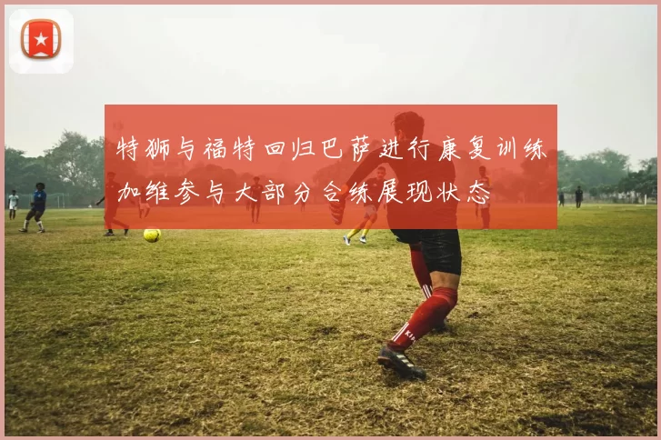 特狮与福特回归巴萨进行康复训练加维参与大部分合练展现状态