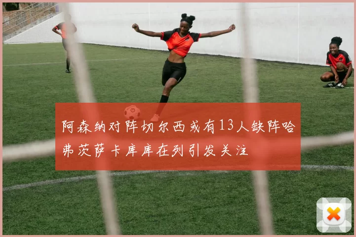 阿森纳对阵切尔西或有13人缺阵哈弗茨萨卡库库在列引发关注