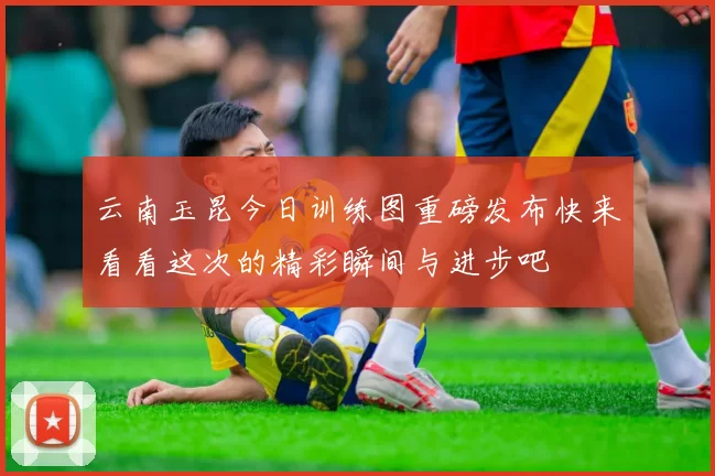 云南玉昆今日训练图重磅发布快来看看这次的精彩瞬间与进步吧