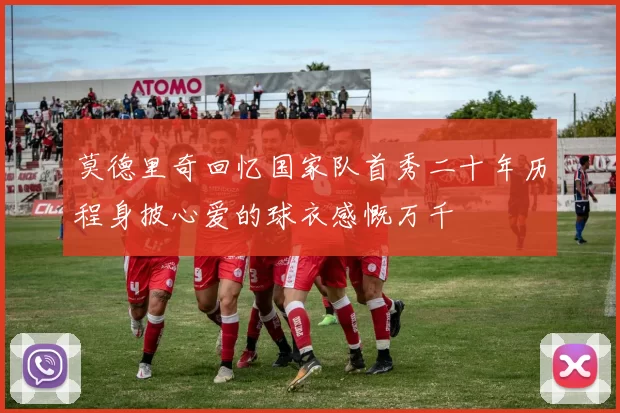 莫德里奇回忆国家队首秀二十年历程身披心爱的球衣感慨万千