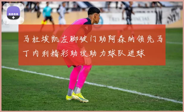 马杜埃凯左脚破门助阿森纳领先马丁内利精彩助攻助力球队进球