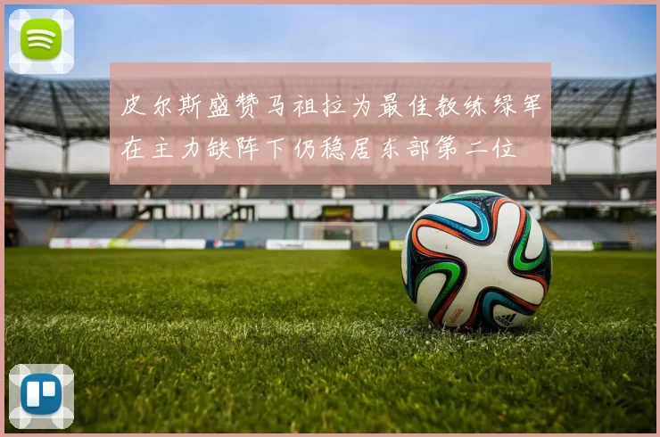 皮尔斯盛赞马祖拉为最佳教练绿军在主力缺阵下仍稳居东部第二位