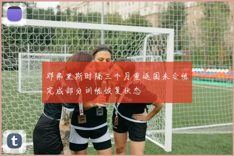 邓弗里斯时隔三个月重返国米合练完成部分训练恢复状态