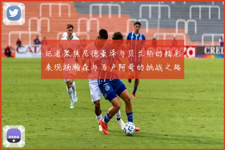 记者聚焦尼德豪泽与贝兰热的精彩表现杨瀚森与马卢阿奇的挑战之路依旧艰难