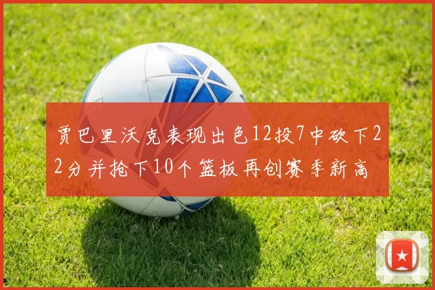 贾巴里沃克表现出色12投7中砍下22分并抢下10个篮板再创赛季新高