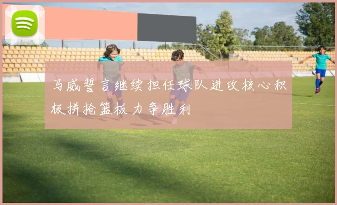 马威誓言继续担任球队进攻核心积极拼抢篮板力争胜利