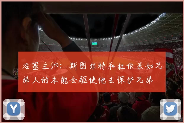 活塞主帅：斯图尔特和杜伦亲如兄弟人的本能会驱使他去保护兄弟