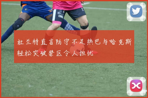 杜兰特直言防守不足热巴与哈克斯轻松突破禁区令人担忧